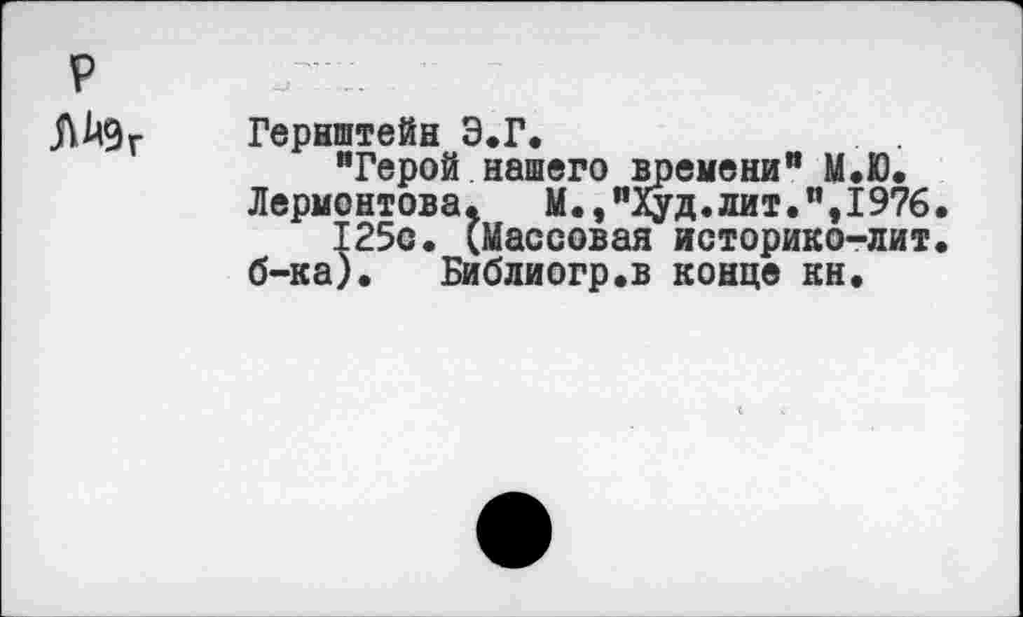 ﻿р ЛАдг
Гернштейн Э.Г.	. .
“Герой нашего времени" М.Ю.
Лермонтова. М.,"Худ.лит.",1976.
125с. (Массовая историко-лит. б-ка). Библиогр.в конце кн.